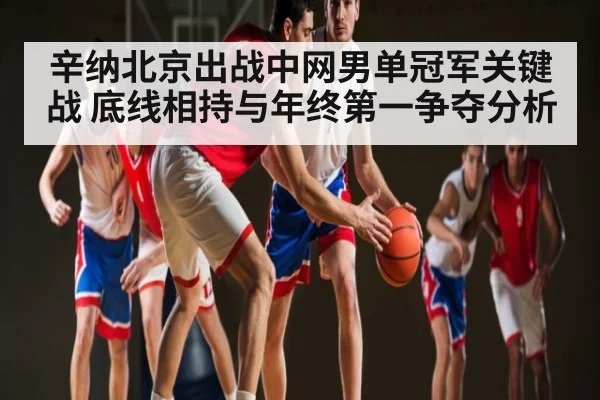 辛纳北京出战中网男单冠军关键战 底线相持与年终第一争夺分析