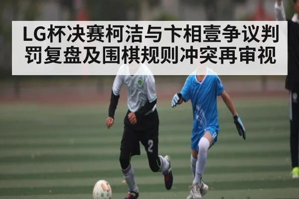 LG杯决赛柯洁与卞相壹争议判罚复盘及围棋规则冲突再审视