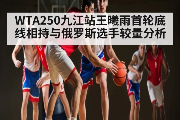 WTA250九江站王曦雨首轮底线相持与俄罗斯选手较量分析